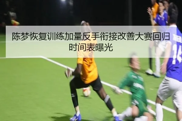 陈梦恢复训练加量反手衔接改善大赛回归时间表曝光